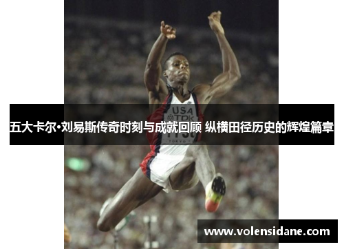 五大卡尔·刘易斯传奇时刻与成就回顾 纵横田径历史的辉煌篇章
