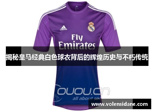 揭秘皇马经典白色球衣背后的辉煌历史与不朽传统