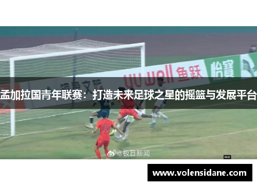 孟加拉国青年联赛:打造未来足球之星的摇篮与发展平台 孟加拉国青年联赛:打造未来足球之星的摇篮与发展平台