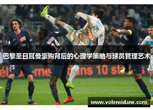 巴黎圣日耳曼豪购背后的心理学策略与球员管理艺术